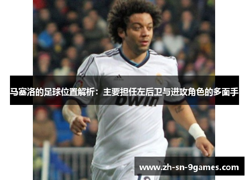 马塞洛的足球位置解析：主要担任左后卫与进攻角色的多面手