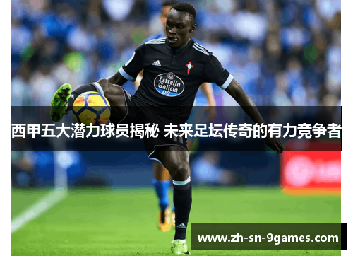 西甲五大潜力球员揭秘 未来足坛传奇的有力竞争者