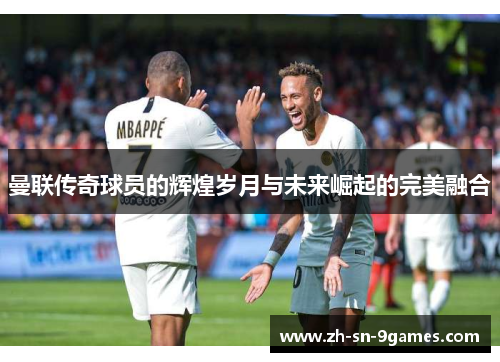 曼联传奇球员的辉煌岁月与未来崛起的完美融合