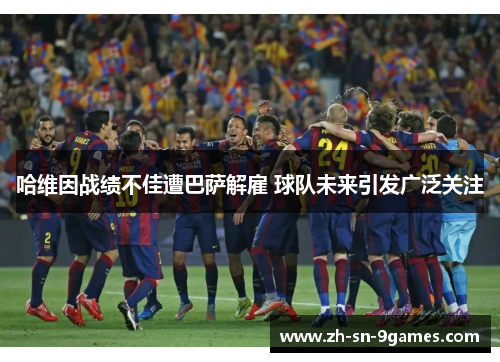 哈维因战绩不佳遭巴萨解雇 球队未来引发广泛关注