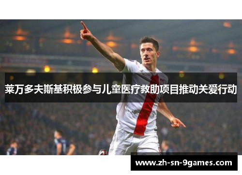 莱万多夫斯基积极参与儿童医疗救助项目推动关爱行动 莱万多夫斯基积极参与儿童医疗救助项目推动关爱行动